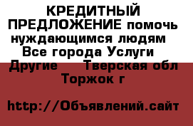КРЕДИТНЫЙ ПРЕДЛОЖЕНИЕ помочь нуждающимся людям - Все города Услуги » Другие   . Тверская обл.,Торжок г.